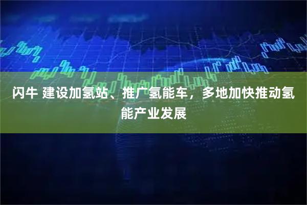 闪牛 建设加氢站、推广氢能车，多地加快推动氢能产业发展