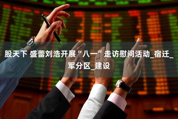 股天下 盛蕾刘浩开展“八一”走访慰问活动_宿迁_军分区_建设