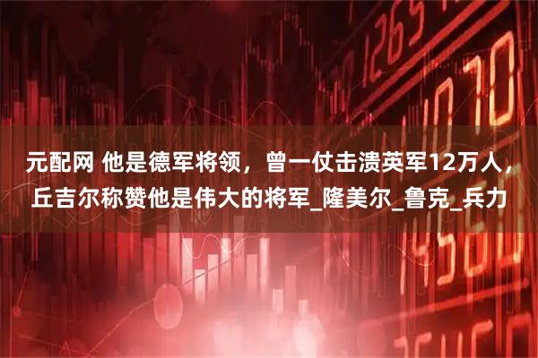 元配网 他是德军将领，曾一仗击溃英军12万人，丘吉尔称赞他是伟大的将军_隆美尔_鲁克_兵力