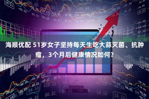 海顺优配 51岁女子坚持每天生吃大蒜灭菌、抗肿瘤，3个月后健康情况如何？