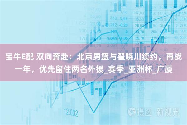 宝牛E配 双向奔赴：北京男篮与翟晓川续约，再战一年，优先留住两名外援_赛季_亚洲杯_广厦